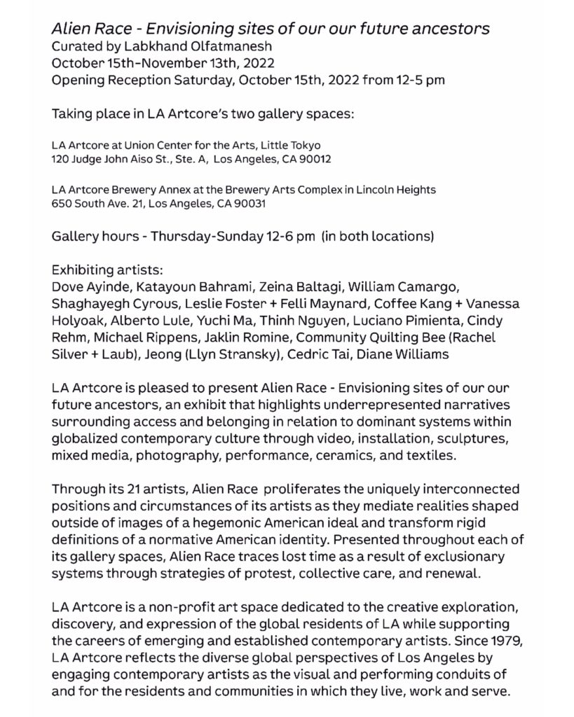 LA ARTCORE IS PLEASED TO PRESENT ALIEN RACE - ENVISIONING SITES OF OUR OUR FUTURE ANCESTORS, AN EXHIBIT THAT HIGHLIGHTS UNDERREPRESENTED NARRATIVES SURROUNDING ACCESS AND BELONGING IN RELATION TO DOMINANT SYSTEMS WITHIN GLOBALIZED CONTEMPORARY CULTURE THROUGH VIDEO, INSTALLATION, SCULPTURES, MIXED MEDIA, PHOTOGRAPHY, PERFORMANCE, CERAMICS, AND TEXTILES. 
THROUGH ITS 21 ARTISTS, ALIEN RACE PROLIFERATES THE UNIQUELY INTERCONNECTED POSITIONS AND CIRCUMSTANCES OF ITS ARTISTS AS THEY MEDIATE REALITIES SHAPED OUTSIDE OF IMAGES OF A HEGEMONIC AMERICAN IDEAL AND TRANSFORM RIGID DEFINITIONS OF A NORMATIVE AMERICAN IDENTITY. PRESENTED THROUGHOUT EACH OF ITS GALLERY SPACES, ALIEN RACE TRACES LOST TIME AS A RESULT OF EXCLUSIONARY SYSTEMS THROUGH STRATEGIES OF PROTEST, COLLECTIVE CARE, AND RENEWAL.
 LA ARTCORE IS A NON-PROFIT ART SPACE DEDICATED TO THE CREATIVE EXPLORATION, DISCOVERY, AND EXPRESSION OF THE GLOBAL RESIDENTS OF LA WHILE SUPPORTING THE CAREERS OF EMERGING AND ESTABLISHED CONTEMPORARY ARTISTS. SINCE 1979, LA ARTCORE REFLECTS THE DIVERSE GLOBAL PERSPECTIVES OF LOS ANGELES BY ENGAGING CONTEMPORARY ARTISTS AS THE VISUAL AND PERFORMING CONDUITS OF AND FOR THE RESIDENTS AND COMMUNITIES IN WHICH THEY LIVE, WORK AND SERVE. 