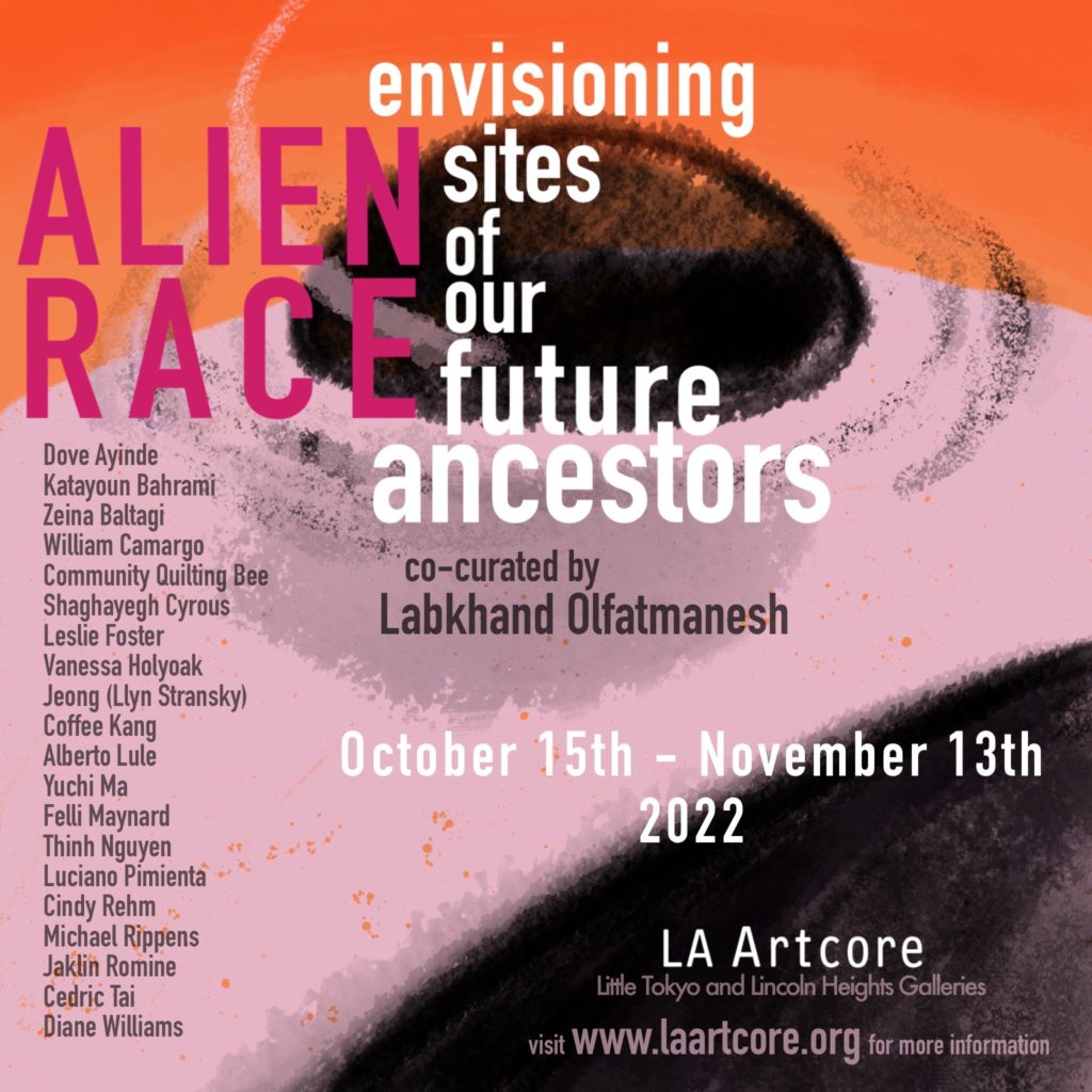 Alien Race 
Co-Curated by Labkhand Olfatmanesh 
OCTOBER 15TH–NOVEMBER 13TH, 2022 
OPENING RECEPTION SATURDAY OCTOBER 21ST, 2022 FROM 12-5 PM 

TAKING PLACE IN LA ARTCORE’S TWO GALLERY SPACES: 
LA ARTCORE AT UNION CENTER FOR THE ARTS, 
LITTLE TOKYO 120 JUDGE JOHN AISO ST., STE. A, LOS ANGELES, CA 90012 
LA ARTCORE BREWERY ANNEX 
AT THE BREWERY ARTS COMPLEX IN LINCOLN HEIGHTS 
650 SOUTH AVE. 21, LOS ANGELES, CA 90031 
GALLERY HOURS - THURSDAY-SUNDAY 12-6 PM (IN BOTH LOCATIONS) 
EXHIBITING ARTISTS: 
DOVE AYINDE, KATAYOUN BAHRAMI, ZEINA BALTAGI, WILLIAM CAMARGO, COMMUNITY QUILTING BEE, SHAGHAYEGH CYROUS, LESLIE FOSTER, VANESSA HOLYOAK, COFFEE KANG, ALBERTO LULE, YUCHI MA, FELLI MAYNARD, THINH NGUYEN, LUCIANO PIMIENTA, CINDY REHM, MICHAEL RIPPENS, JAKLIN ROMINE, JEONG (LLYN STRANSKY), CEDRIC TAI, DIANE WILLIAMS 